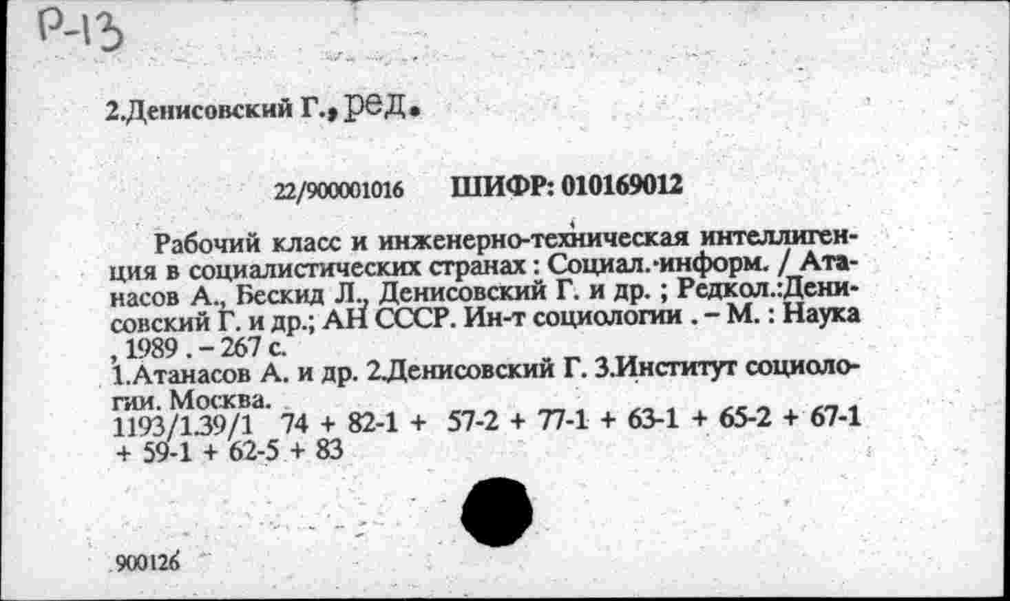 ﻿2.Денисовский Г.» рвД
22/900001016 ШИФР: 010169012
Рабочий класс и инженерно-техническая интеллигенция в социалистических странах: Социал.-информ. / Атанасов А., 1>ескид Л., Денисовский Г. и др. ; Редкол.:Дени-совский Г. и др.; АН СССР. Ин-т социологии . - М.: Наука , 1989 . - 267 с.
1.Атанасов А. и др. 2Денисовский Г. З.Институт социологии. Москва.
1193/139/1 74 + 82-1 + 57-2 + 77-1 + 63-1 + 65-2 + 67-1 + 59-1 + 62-5 + 83
900126